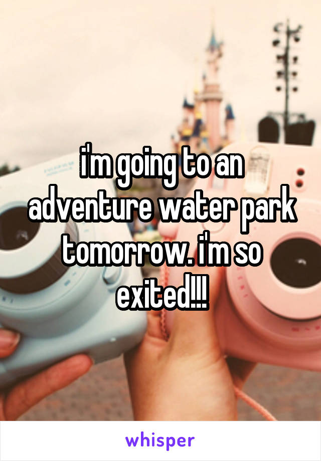 i'm going to an adventure water park tomorrow. i'm so exited!!!