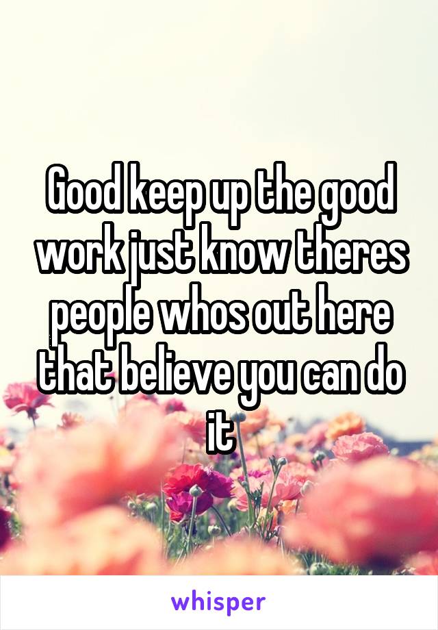 Good keep up the good work just know theres people whos out here that believe you can do it
