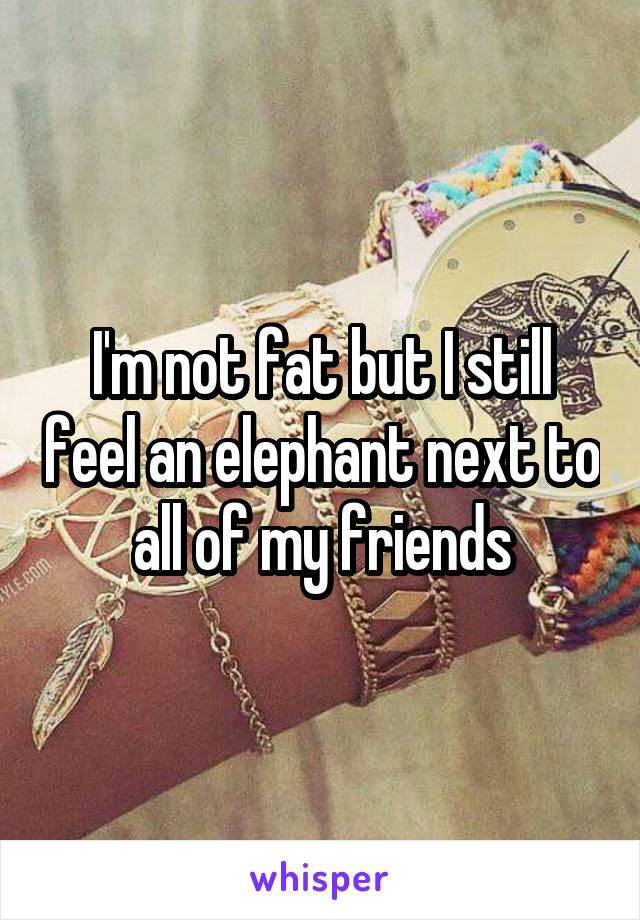 I'm not fat but I still feel an elephant next to all of my friends