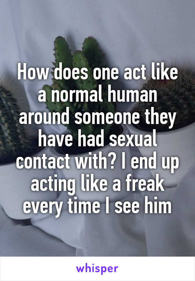 How does one act like a normal human around someone they have had sexual contact with? I end up acting like a freak every time I see him