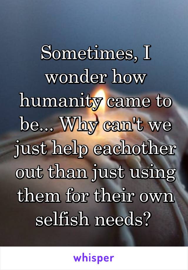 Sometimes, I wonder how humanity came to be... Why can't we just help eachother out than just using them for their own selfish needs? 