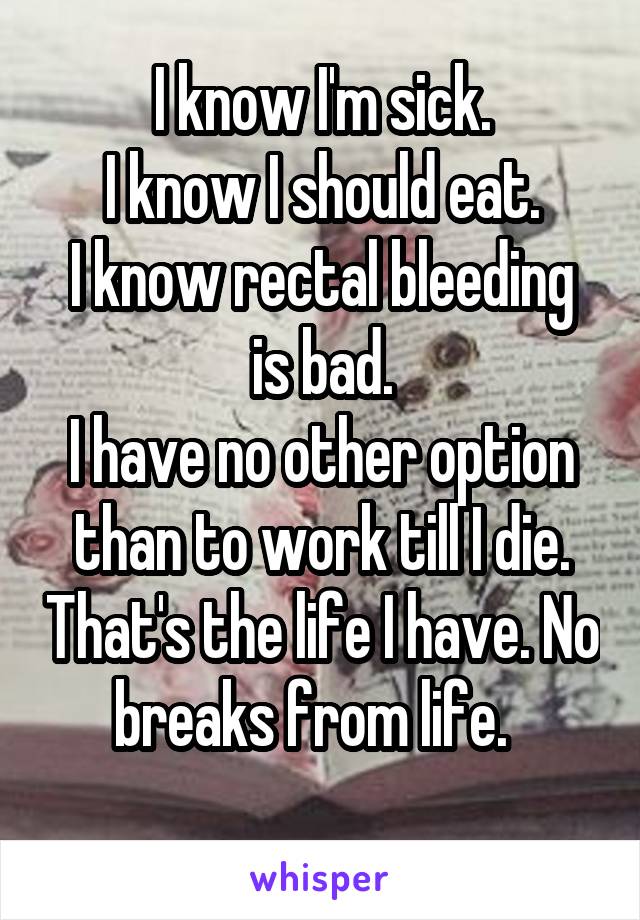 I know I'm sick.
I know I should eat.
I know rectal bleeding is bad.
I have no other option than to work till I die. That's the life I have. No breaks from life.  
