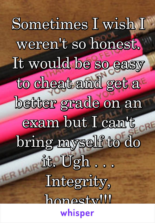 Sometimes I wish I weren't so honest. It would be so easy to cheat and get a better grade on an exam but I can't bring myself to do it. Ugh . . . Integrity, honesty!!!