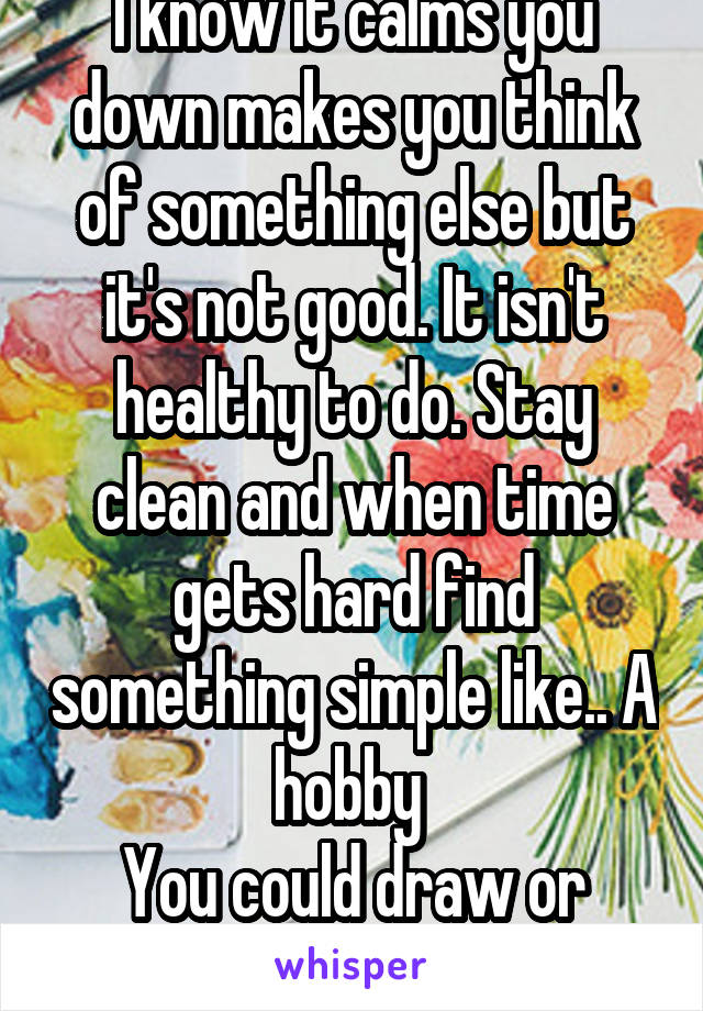 I know it calms you down makes you think of something else but it's not good. It isn't healthy to do. Stay clean and when time gets hard find something simple like.. A hobby 
You could draw or write.