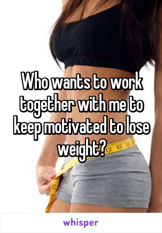 Who wants to work together with me to keep motivated to lose weight?