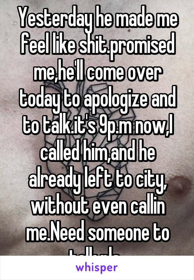 Yesterday he made me feel like shit.promised me,he'll come over today to apologize and to talk.it's 9p.m now,I called him,and he already left to city, without even callin me.Need someone to talk.pls..