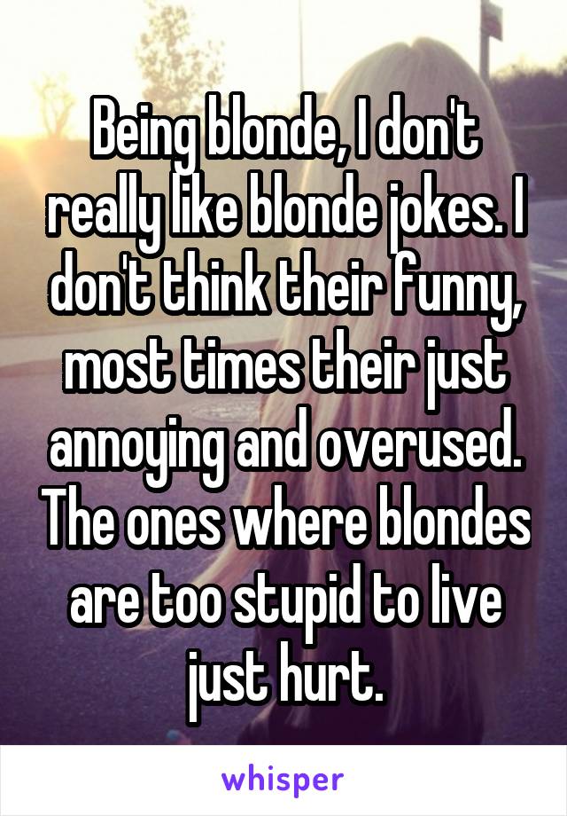Being blonde, I don't really like blonde jokes. I don't think their funny, most times their just annoying and overused. The ones where blondes are too stupid to live just hurt.