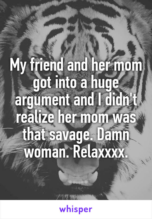My friend and her mom got into a huge argument and I didn't realize her mom was that savage. Damn woman. Relaxxxx.