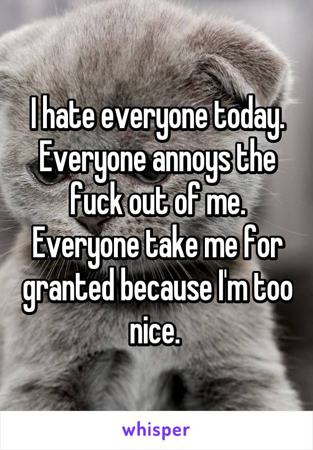I hate everyone today. Everyone annoys the fuck out of me. Everyone take me for granted because I'm too nice. 