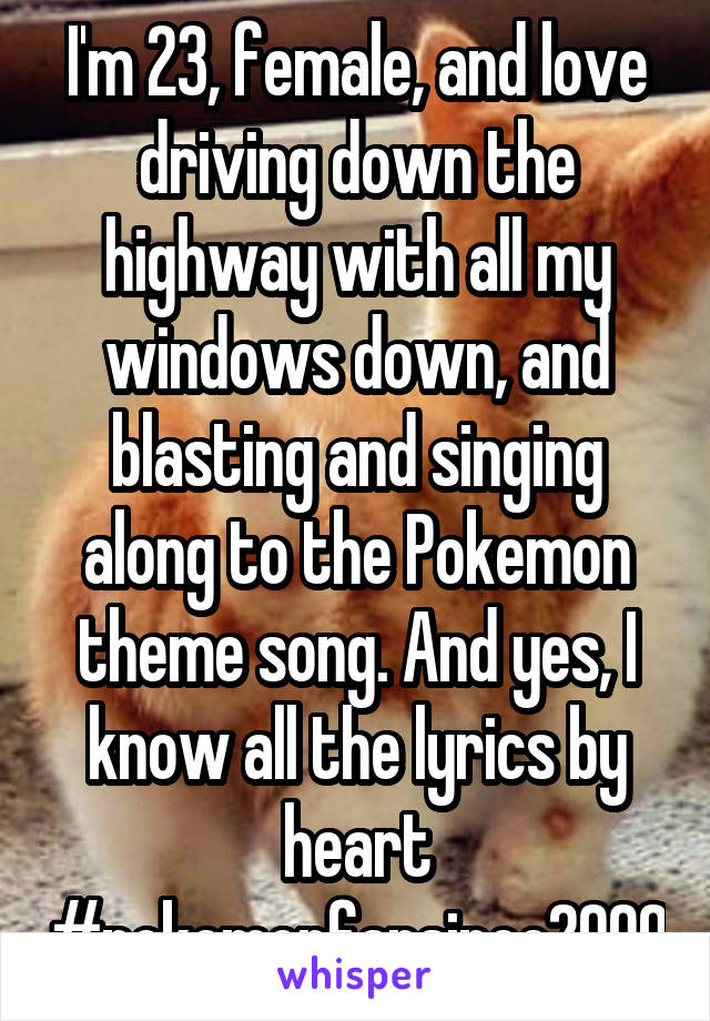 I'm 23, female, and love driving down the highway with all my windows down, and blasting and singing along to the Pokemon theme song. And yes, I know all the lyrics by heart #pokemonfansince2000