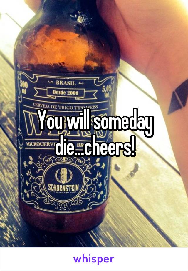 You will someday die...cheers!