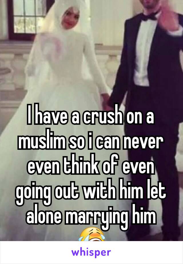 I have a crush on a muslim so i can never even think of even going out with him let alone marrying him 😭