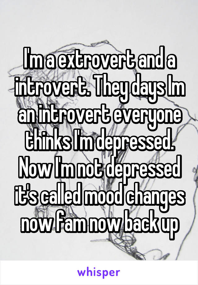 I'm a extrovert and a introvert. They days Im an introvert everyone thinks I'm depressed. Now I'm not depressed it's called mood changes now fam now back up