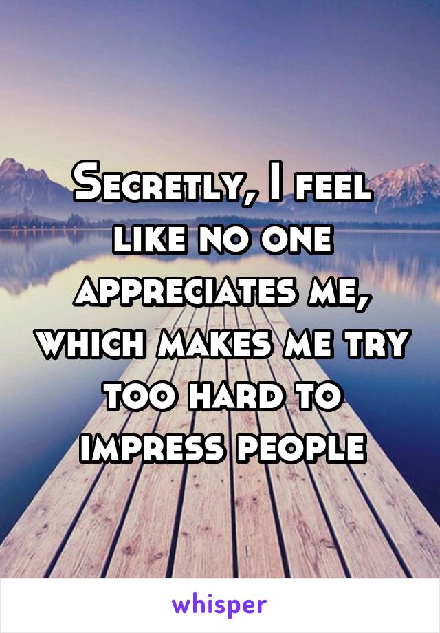 Secretly, I feel like no one appreciates me, which makes me try too hard to impress people