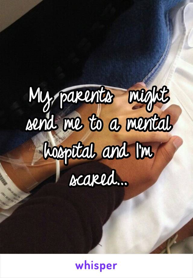 My parents  might send me to a mental hospital and I'm scared...
