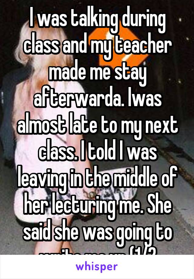 I was talking during class and my teacher made me stay afterwarda. Iwas almost late to my next class. I told I was leaving in the middle of her lecturing me. She said she was going to write me up (1/2