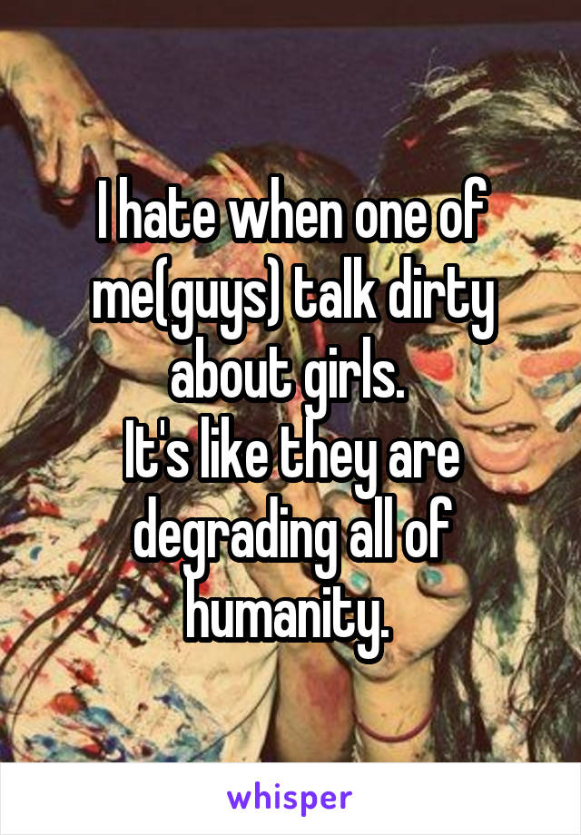 I hate when one of me(guys) talk dirty about girls. 
It's like they are degrading all of humanity. 