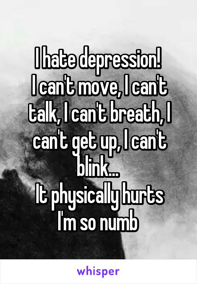 I hate depression! 
I can't move, I can't talk, I can't breath, I can't get up, I can't blink... 
It physically hurts
I'm so numb 