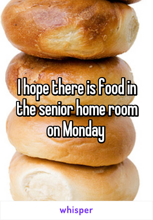I hope there is food in the senior home room on Monday 