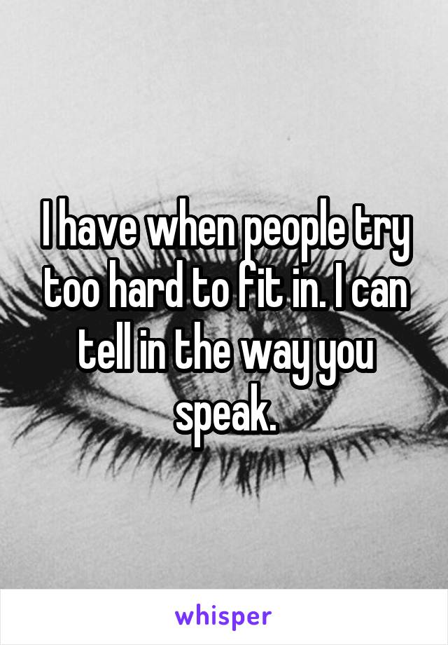 I have when people try too hard to fit in. I can tell in the way you speak.