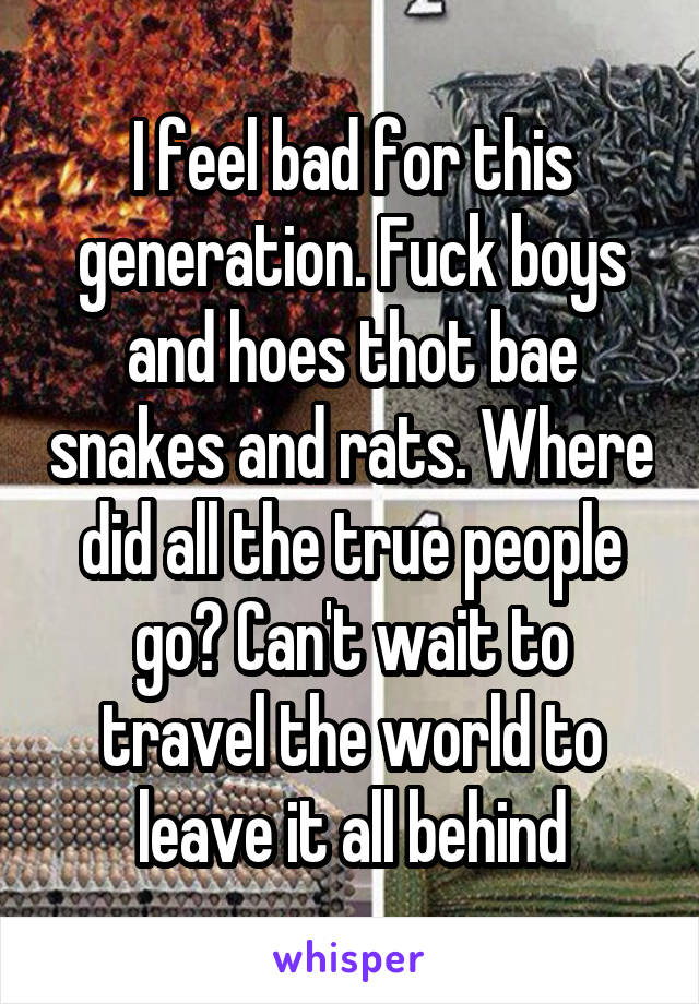 I feel bad for this generation. Fuck boys and hoes thot bae snakes and rats. Where did all the true people go? Can't wait to travel the world to leave it all behind