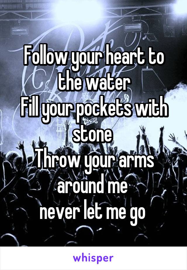 Follow your heart to the water
Fill your pockets with stone 
Throw your arms around me 
never let me go 