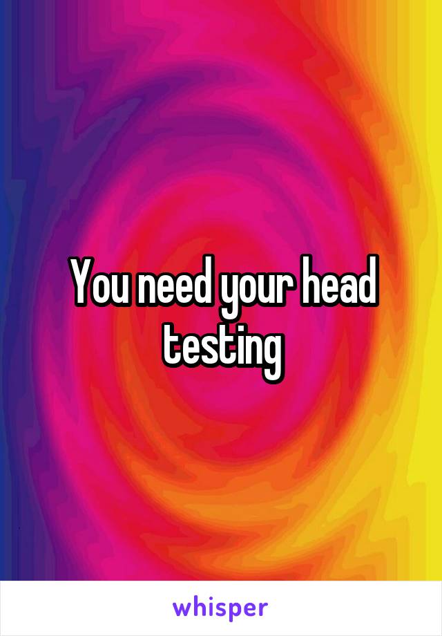 You need your head testing