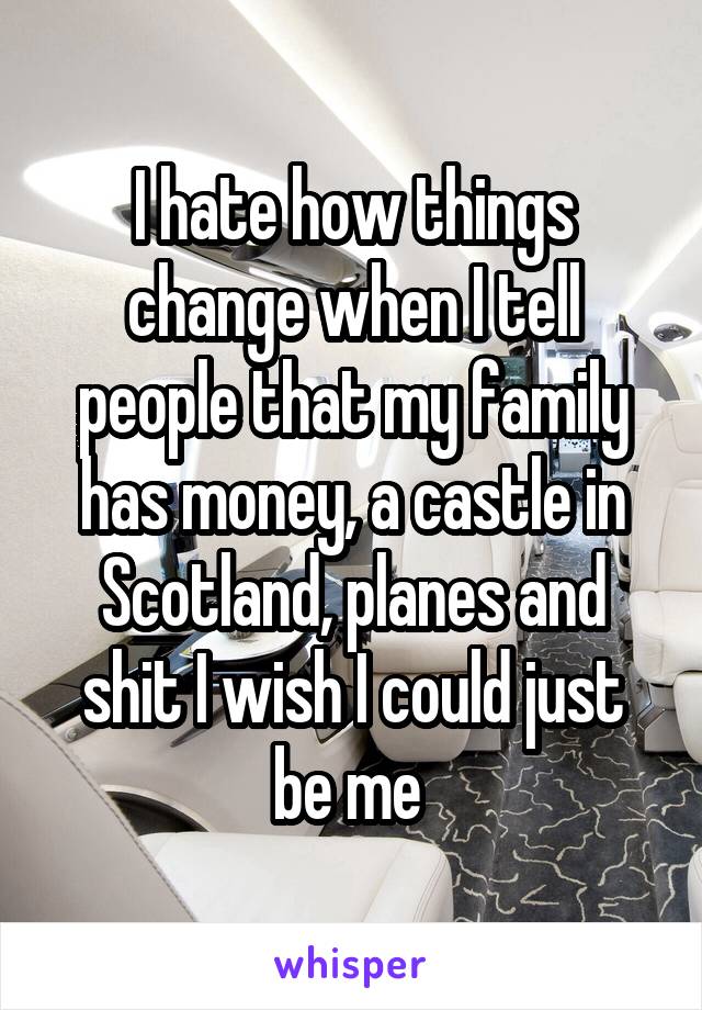 I hate how things change when I tell people that my family has money, a castle in Scotland, planes and shit I wish I could just be me 