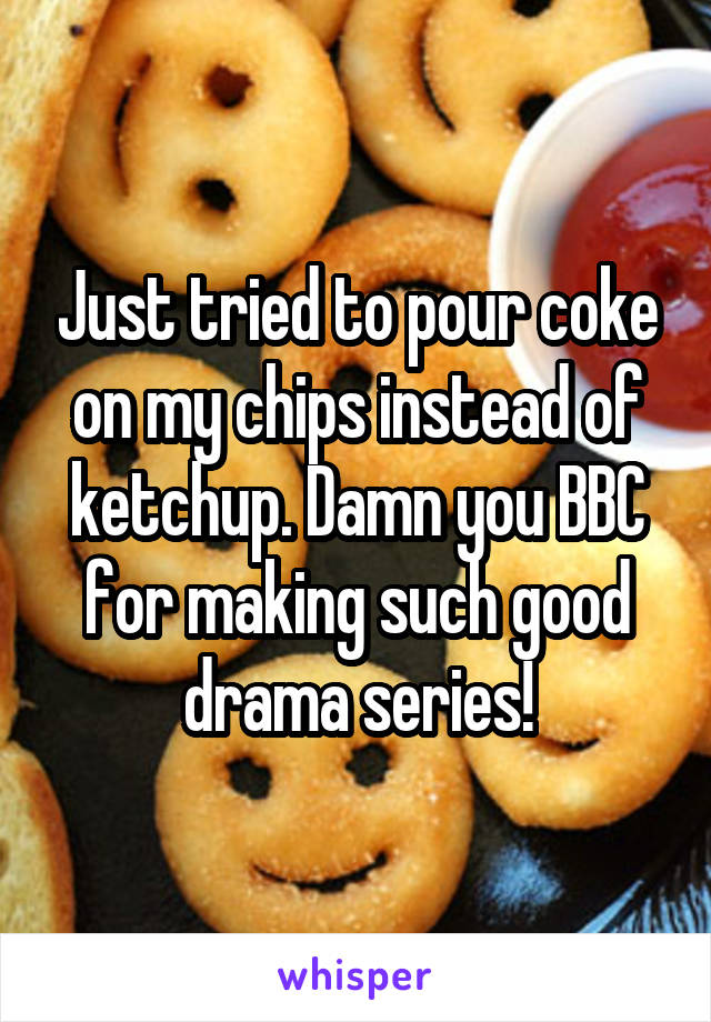 Just tried to pour coke on my chips instead of ketchup. Damn you BBC for making such good drama series!