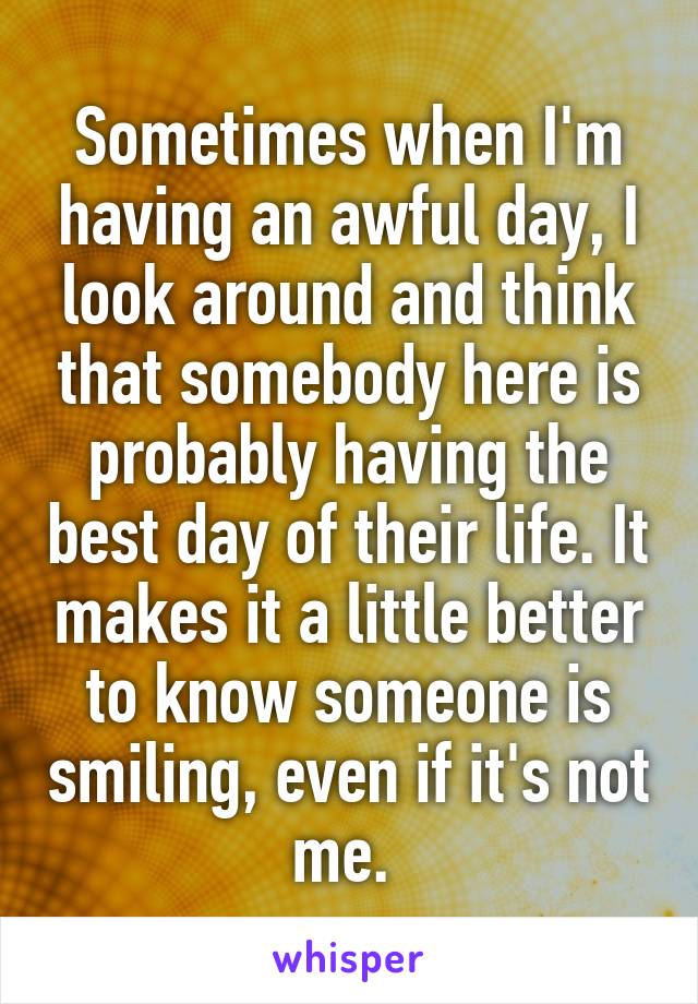 Sometimes when I'm having an awful day, I look around and think that somebody here is probably having the best day of their life. It makes it a little better to know someone is smiling, even if it's not me. 