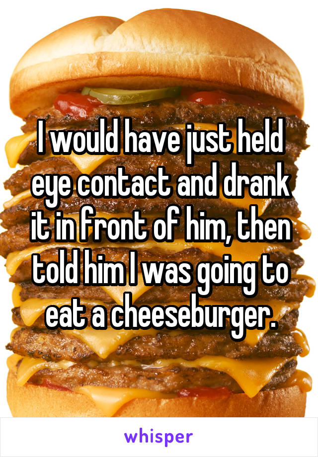 I would have just held eye contact and drank it in front of him, then told him I was going to eat a cheeseburger.