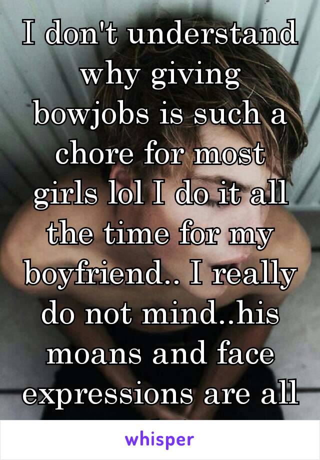 I don't understand why giving bowjobs is such a chore for most girls lol I do it all the time for my boyfriend.. I really do not mind..his moans and face expressions are all worth it ❤