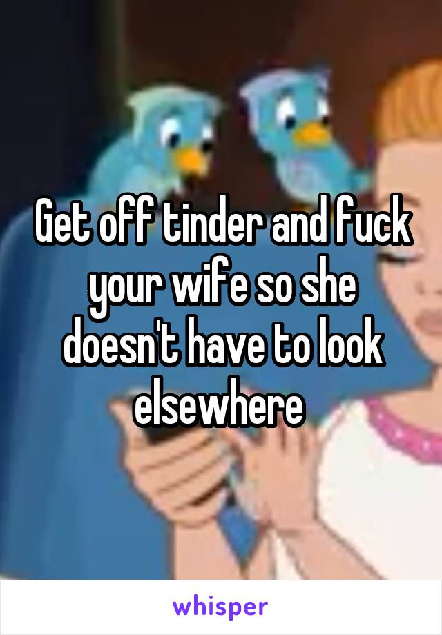 Get off tinder and fuck your wife so she doesn't have to look elsewhere 