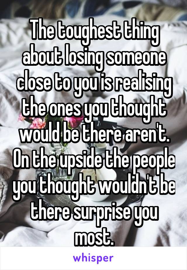 The toughest thing about losing someone close to you is realising the ones you thought would be there aren't. On the upside the people you thought wouldn't be there surprise you most.