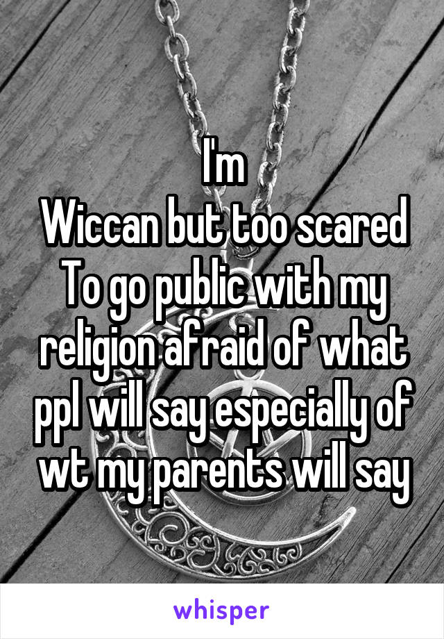 I'm
Wiccan but too scared
To go public with my religion afraid of what ppl will say especially of wt my parents will say
