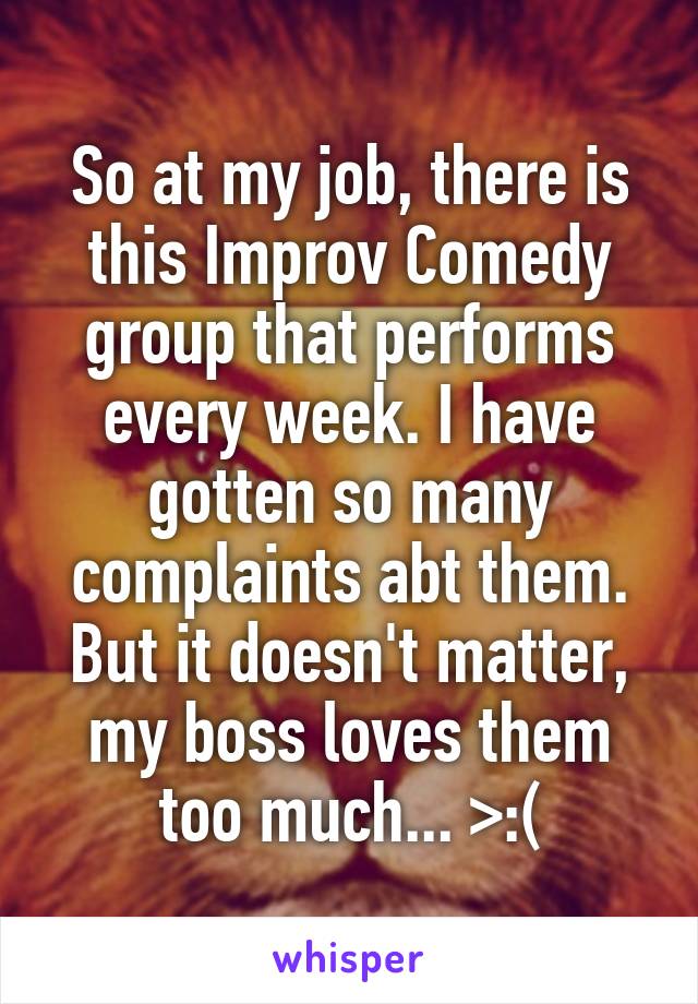 So at my job, there is this Improv Comedy group that performs every week. I have gotten so many complaints abt them. But it doesn't matter, my boss loves them too much... >:(