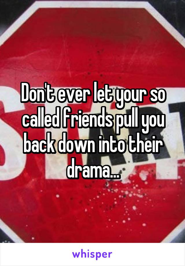 Don't ever let your so called friends pull you back down into their drama...