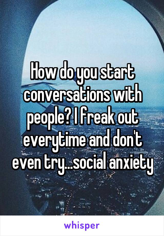 How do you start conversations with people? I freak out everytime and don't even try...social anxiety
