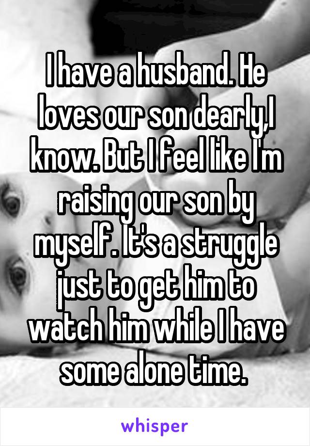 I have a husband. He loves our son dearly,I know. But I feel like I'm raising our son by myself. It's a struggle just to get him to watch him while I have some alone time. 