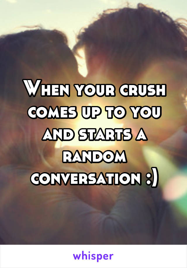 When your crush comes up to you and starts a random conversation :)