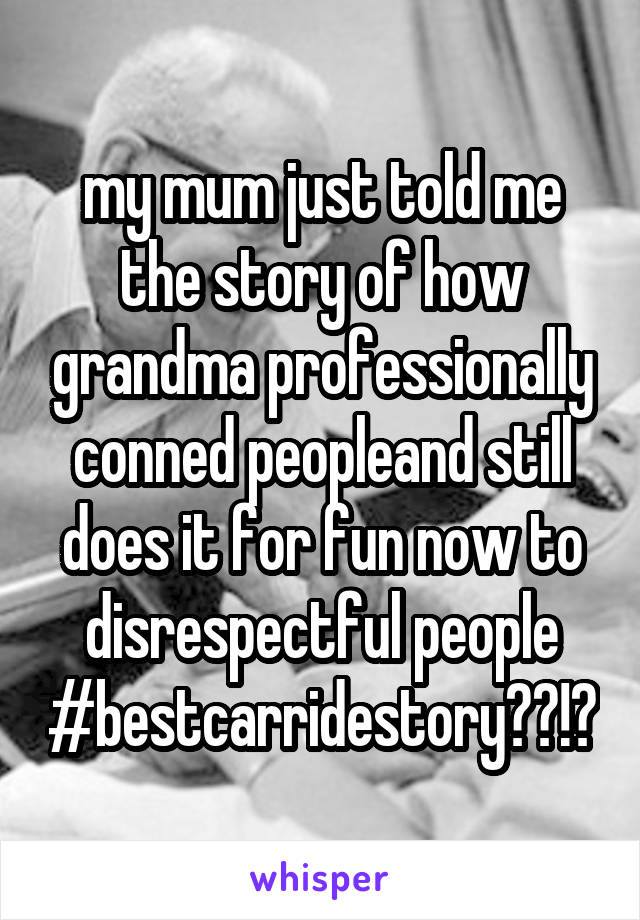my mum just told me the story of how grandma professionally conned peopleand still does it for fun now to disrespectful people #bestcarridestory??!?
