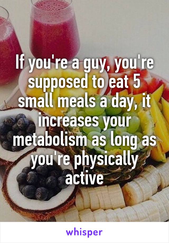 If you're a guy, you're supposed to eat 5 small meals a day, it increases your metabolism as long as you're physically active
