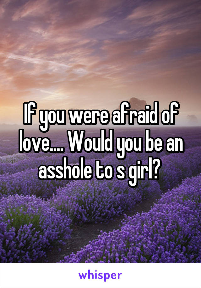 If you were afraid of love.... Would you be an asshole to s girl? 