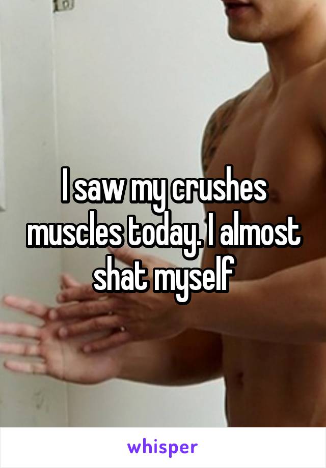 I saw my crushes muscles today. I almost
 shat myself 