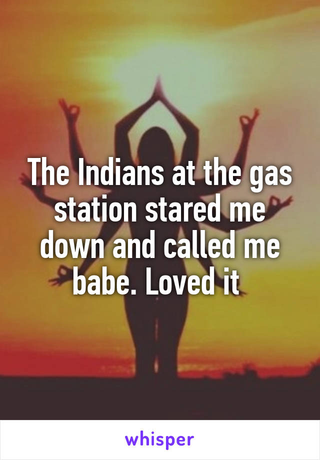 The Indians at the gas station stared me down and called me babe. Loved it 