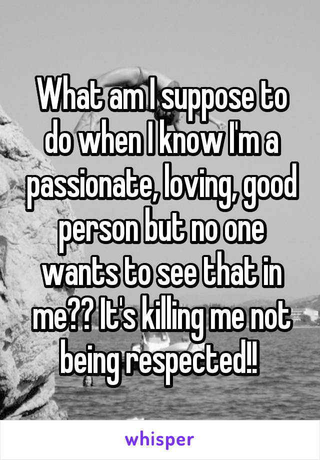 What am I suppose to do when I know I'm a passionate, loving, good person but no one wants to see that in me?? It's killing me not being respected!! 