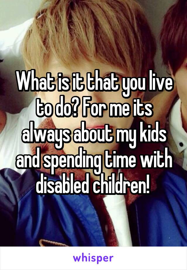 What is it that you live to do? For me its always about my kids and spending time with disabled children! 