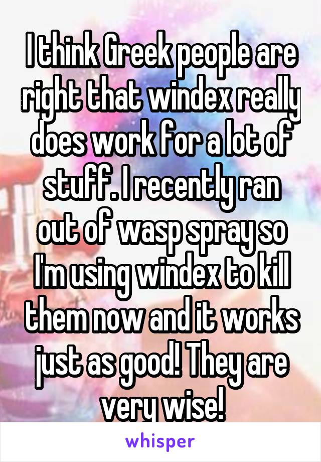 I think Greek people are right that windex really does work for a lot of stuff. I recently ran out of wasp spray so I'm using windex to kill them now and it works just as good! They are very wise!