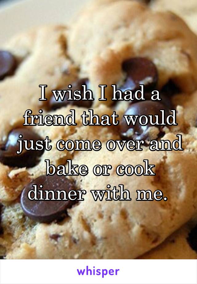 I wish I had a friend that would just come over and bake or cook dinner with me. 