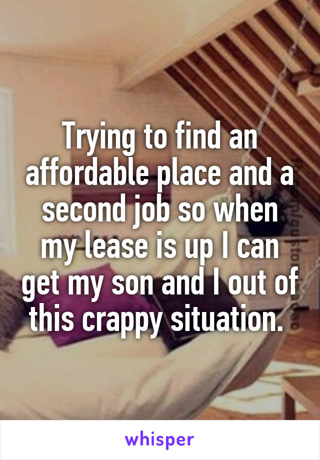 Trying to find an affordable place and a second job so when my lease is up I can get my son and I out of this crappy situation. 